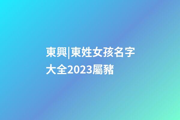 東興|東姓女孩名字大全2023屬豬-第1張-公司起名-玄機派